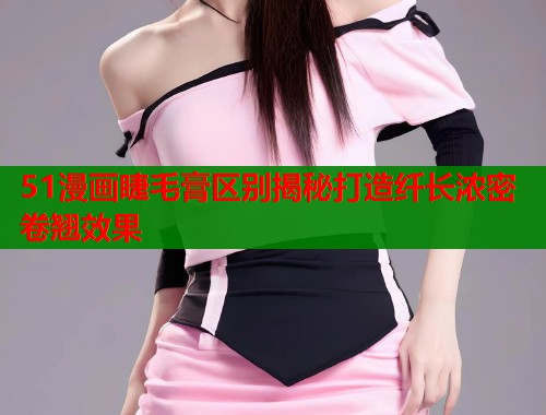 51漫画睫毛膏区别揭秘打造纤长浓密卷翘效果 第1张 51漫画睫毛膏区别揭秘打造纤长浓密卷翘效果 第1张